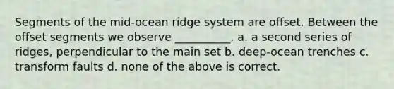 Segments of the mid-ocean ridge system are offset. Between the offset segments we observe __________. a. a second series of ridges, perpendicular to the main set b. deep-ocean trenches c. transform faults d. none of the above is correct.