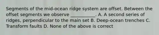 Segments of the mid-ocean ridge system are offset. Between the offset segments we observe ___________. A. A second series of ridges, perpendicular to the main set B. Deep-ocean trenches C. Transform faults D. None of the above is correct