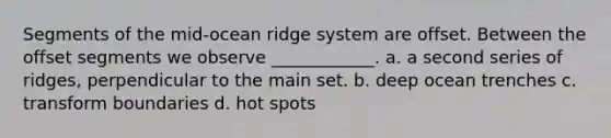 Segments of the mid-ocean ridge system are offset. Between the offset segments we observe ____________. a. a second series of ridges, perpendicular to the main set. b. deep ocean trenches c. transform boundaries d. hot spots