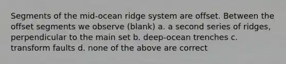 Segments of the mid-ocean ridge system are offset. Between the offset segments we observe (blank) a. a second series of ridges, perpendicular to the main set b. deep-ocean trenches c. transform faults d. none of the above are correct