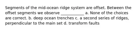 Segments of the mid-ocean ridge system are offset. Between the offset segments we observe ____________ a. None of the choices are correct. b. deep ocean trenches c. a second series of ridges, perpendicular to the main set d. transform faults