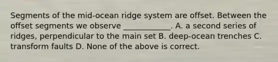 Segments of the mid-ocean ridge system are offset. Between the offset segments we observe ____________. A. a second series of ridges, perpendicular to the main set B. deep-ocean trenches C. transform faults D. None of the above is correct.