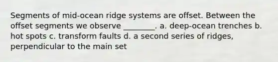 Segments of mid-ocean ridge systems are offset. Between the offset segments we observe ________. a. deep-ocean trenches b. hot spots c. transform faults d. a second series of ridges, perpendicular to the main set