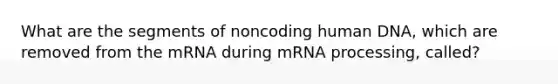 What are the segments of noncoding human DNA, which are removed from the mRNA during m<a href='https://www.questionai.com/knowledge/kapY3KpASG-rna-processing' class='anchor-knowledge'>rna processing</a>, called?