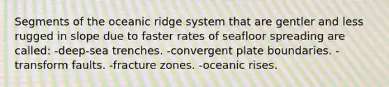 Segments of the oceanic ridge system that are gentler and less rugged in slope due to faster rates of seafloor spreading are called: -deep-sea trenches. -convergent plate boundaries. -transform faults. -fracture zones. -oceanic rises.