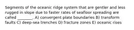 Segments of the oceanic ridge system that are gentler and less rugged in slope due to faster rates of seafloor spreading are called ________. A) convergent plate boundaries B) transform faults C) deep-sea trenches D) fracture zones E) oceanic rises