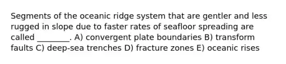 Segments of the oceanic ridge system that are gentler and less rugged in slope due to faster rates of seafloor spreading are called ________. A) convergent plate boundaries B) transform faults C) deep-sea trenches D) fracture zones E) oceanic rises