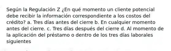 Según la Regulación Z ¿En qué momento un cliente potencial debe recibir la información correspondiente a los costos del crédito? a. Tres días antes del cierre b. En cualquier momento antes del cierre. c. Tres días después del cierre d. Al momento de la aplicación del préstamo o dentro de los tres días laborales siguientes