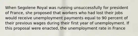 When Segolene Royal was running unsuccessfully for president of France, she proposed that workers who had lost their jobs would receive unemployment payments equal to 90 percent of their previous wages during their first year of unemployment. If this proposal were enacted, the <a href='https://www.questionai.com/knowledge/kh7PJ5HsOk-unemployment-rate' class='anchor-knowledge'>unemployment rate</a> in France