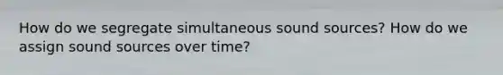 How do we segregate simultaneous sound sources? How do we assign sound sources over time?