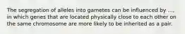 The segregation of alleles into gametes can be influenced by ..., in which genes that are located physically close to each other on the same chromosome are more likely to be inherited as a pair.