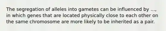 The segregation of alleles into gametes can be influenced by ..., in which genes that are located physically close to each other on the same chromosome are more likely to be inherited as a pair.