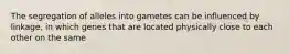 The segregation of alleles into gametes can be influenced by linkage, in which genes that are located physically close to each other on the same