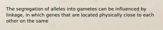 The segregation of alleles into gametes can be influenced by linkage, in which genes that are located physically close to each other on the same