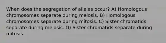 When does the segregation of alleles occur? A) Homologous chromosomes separate during meiosis. B) Homologous chromosomes separate during mitosis. C) Sister chromatids separate during meiosis. D) Sister chromatids separate during mitosis.