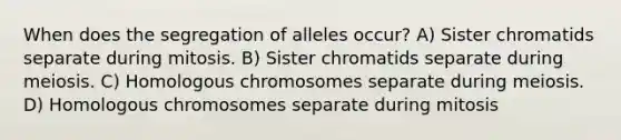 When does the segregation of alleles occur? A) Sister chromatids separate during mitosis. B) Sister chromatids separate during meiosis. C) Homologous chromosomes separate during meiosis. D) Homologous chromosomes separate during mitosis