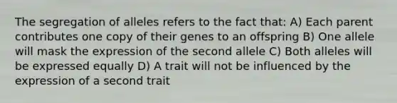 The segregation of alleles refers to the fact that: A) Each parent contributes one copy of their genes to an offspring B) One allele will mask the expression of the second allele C) Both alleles will be expressed equally D) A trait will not be influenced by the expression of a second trait