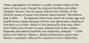 "Does segregation of children in public schools solely on the basis of race, even though the physical facilities and other 'tangible' factors may be equal, deprive the children of the minority group of equal educational opportunities? We believe that it does. . . . To separate them from others of similar age and qualifications solely because of their race generates a feeling of inferiority as to their status in the community that may affect their hearts and minds in a way unlikely ever to be undone. . . . Separate educational facilities are inherently unequal." —Chief Justice Earl Warren, Brown v. Board of Education justice Earl Warren's quotation reflects the Supreme Court's belief that