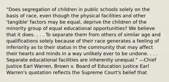 "Does segregation of children in public schools solely on the basis of race, even though the physical facilities and other 'tangible' factors may be equal, deprive the children of the minority group of equal educational opportunities? We believe that it does. . . . To separate them from others of similar age and qualifications solely because of their race generates a feeling of inferiority as to their status in the community that may affect their hearts and minds in a way unlikely ever to be undone. . . . Separate educational facilities are inherently unequal." —Chief Justice Earl Warren, Brown v. Board of Education justice Earl Warren's quotation reflects the Supreme Court's belief that