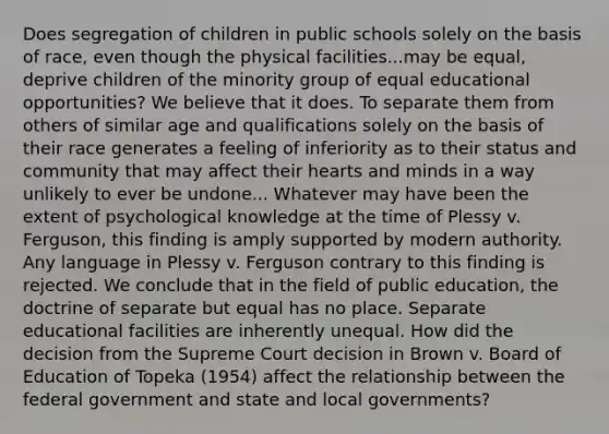 Does segregation of children in public schools solely on the basis of race, even though the physical facilities...may be equal, deprive children of the minority group of equal educational opportunities? We believe that it does. To separate them from others of similar age and qualifications solely on the basis of their race generates a feeling of inferiority as to their status and community that may affect their hearts and minds in a way unlikely to ever be undone... Whatever may have been the extent of psychological knowledge at the time of Plessy v. Ferguson, this finding is amply supported by modern authority. Any language in Plessy v. Ferguson contrary to this finding is rejected. We conclude that in the field of public education, the doctrine of separate but equal has no place. Separate educational facilities are inherently unequal. How did the decision from the Supreme Court decision in Brown v. Board of Education of Topeka (1954) affect the relationship between the federal government and state and local governments?