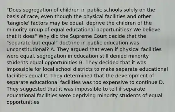 "Does segregation of children in public schools solely on the basis of race, even though the physical facilities and other 'tangible' factors may be equal, deprive the children of the minority group of equal educational opportunities? We believe that it does" Why did the Supreme Court decide that the "separate but equal" doctrine in public education was unconstitutional? A. They argued that even if physical facilities were equal, segregation in education still denied minority students equal opportunities B. They decided that it was impossible for local school districts to make separate educational facilities equal C. They determined that the development of separate educational facilities was too expensive to continue D. They suggested that it was impossible to tell if separate educational facilities were depriving minority students of equal opportunities