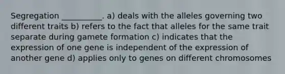 Segregation __________. a) deals with the alleles governing two different traits b) refers to the fact that alleles for the same trait separate during gamete formation c) indicates that the expression of one gene is independent of the expression of another gene d) applies only to genes on different chromosomes