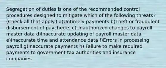 Segregation of duties is one of the recommended control procedures designed to mitigate which of the following threats? (Check all that apply.) a)Untimely payments b)Theft or fraudulent disbursement of paychecks c)Unauthorized changes to payroll master data d)Inaccurate updating of payroll master data e)Inaccurate time and attendance data f)Errors in processing payroll g)Inaccurate payments h) Failure to make required payments to government tax authorities and insurance companies