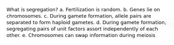 What is segregation? a. Fertilization is random. b. Genes lie on chromosomes. c. During gamete formation, allele pairs are separated to form haploid gametes. d. During gamete formation, segregating pairs of unit factors assort independently of each other. e. Chromosomes can swap information during meiosis