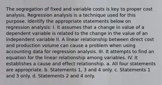 The segregation of fixed and variable costs is key to proper cost analysis. Regression analysis is a technique used for this purpose. Identify the appropriate statements below on regression analysis: I. It assumes that a change in value of a dependent variable is related to the change in the value of an independent variable II. A linear relationship between direct cost and production volume can cause a problem when using accounting data for regression analysis. III. It attempts to find an equation for the linear relationship among variables. IV. It establishes a cause and effect relationship. a. All four statements are appropriate. b. Statements 1, 3 and 4 only. c. Statements 1 and 3 only. d. Statements 2 and 4 only.