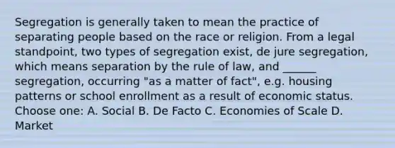 Segregation is generally taken to mean the practice of separating people based on the race or religion. From a legal standpoint, two types of segregation exist, de jure segregation, which means separation by the rule of law, and ______ segregation, occurring "as a matter of fact", e.g. housing patterns or school enrollment as a result of economic status. Choose one: A. Social B. De Facto C. Economies of Scale D. Market