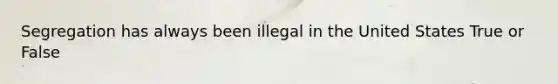 Segregation has always been illegal in the United States True or False