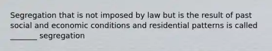 Segregation that is not imposed by law but is the result of past social and economic conditions and residential patterns is called _______ segregation