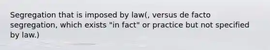 Segregation that is imposed by law(, versus de facto segregation, which exists "in fact" or practice but not specified by law.)