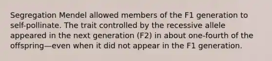 Segregation Mendel allowed members of the F1 generation to self-pollinate. The trait controlled by the recessive allele appeared in the next generation (F2) in about one-fourth of the offspring—even when it did not appear in the F1 generation.