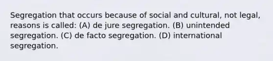 Segregation that occurs because of social and cultural, not legal, reasons is called: (A) de jure segregation. (B) unintended segregation. (C) de facto segregation. (D) international segregation.