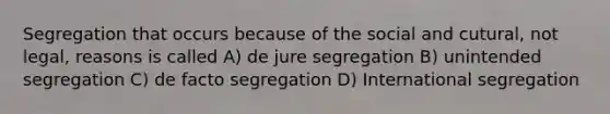 Segregation that occurs because of the social and cutural, not legal, reasons is called A) de jure segregation B) unintended segregation C) de facto segregation D) International segregation