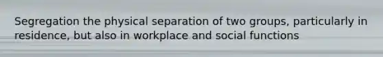 Segregation the physical separation of two groups, particularly in residence, but also in workplace and social functions