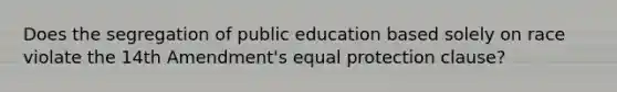 Does the segregation of public education based solely on race violate the 14th Amendment's equal protection clause?