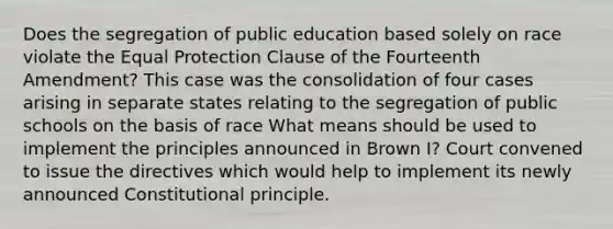 Does the segregation of public education based solely on race violate the Equal Protection Clause of the Fourteenth Amendment? This case was the consolidation of four cases arising in separate states relating to the segregation of public schools on the basis of race What means should be used to implement the principles announced in Brown I? Court convened to issue the directives which would help to implement its newly announced Constitutional principle.