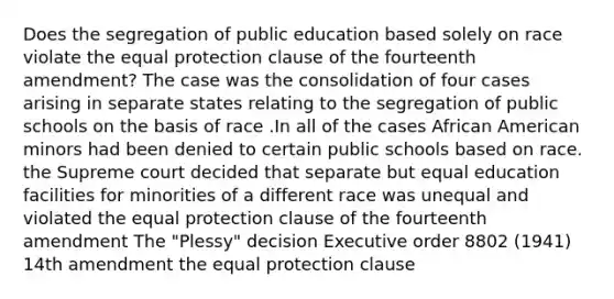 Does the segregation of public education based solely on race violate the equal protection clause of the fourteenth amendment? The case was the consolidation of four cases arising in separate states relating to the segregation of public schools on the basis of race .In all of the cases African American minors had been denied to certain public schools based on race. the Supreme court decided that separate but equal education facilities for minorities of a different race was unequal and violated the equal protection clause of the fourteenth amendment The "Plessy" decision Executive order 8802 (1941) 14th amendment the equal protection clause