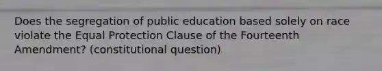 Does the segregation of public education based solely on race violate the Equal Protection Clause of the Fourteenth Amendment? (constitutional question)