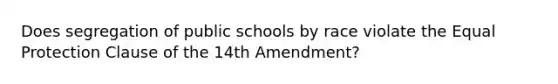 Does segregation of public schools by race violate the Equal Protection Clause of the 14th Amendment?