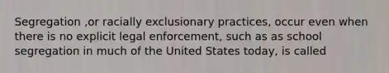 Segregation ,or racially exclusionary practices, occur even when there is no explicit legal enforcement, such as as school segregation in much of the United States today, is called