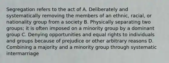 Segregation refers to the act of A. Deliberately and systematically removing the members of an ethnic, racial, or nationality group from a society B. Physically separating two groups; it is often imposed on a minority group by a dominant group C. Denying opportunities and equal rights to individuals and groups because of prejudice or other arbitrary reasons D. Combining a majority and a minority group through systematic intermarriage