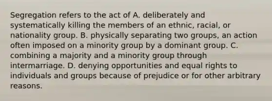 Segregation refers to the act of A. deliberately and systematically killing the members of an ethnic, racial, or nationality group. B. physically separating two groups, an action often imposed on a minority group by a dominant group. C. combining a majority and a minority group through intermarriage. D. denying opportunities and equal rights to individuals and groups because of prejudice or for other arbitrary reasons.