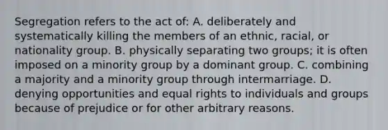 Segregation refers to the act of: A. deliberately and systematically killing the members of an ethnic, racial, or nationality group. B. physically separating two groups; it is often imposed on a minority group by a dominant group. C. combining a majority and a minority group through intermarriage. D. denying opportunities and equal rights to individuals and groups because of prejudice or for other arbitrary reasons.