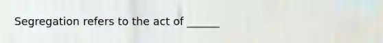 Segregation refers to the act of ______