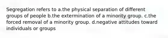 Segregation refers to a.the physical separation of different groups of people b.the extermination of a minority group. c.the forced removal of a minority group. d.negative attitudes toward individuals or groups