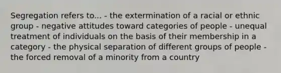 Segregation refers to... - the extermination of a racial or ethnic group - negative attitudes toward categories of people - unequal treatment of individuals on the basis of their membership in a category - the physical separation of different groups of people - the forced removal of a minority from a country