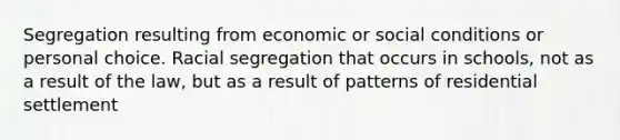 Segregation resulting from economic or social conditions or personal choice. Racial segregation that occurs in schools, not as a result of the law, but as a result of patterns of residential settlement